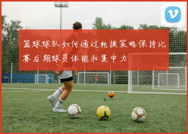 篮球球队如何通过轮换策略保持比赛后期球员体能和集中力