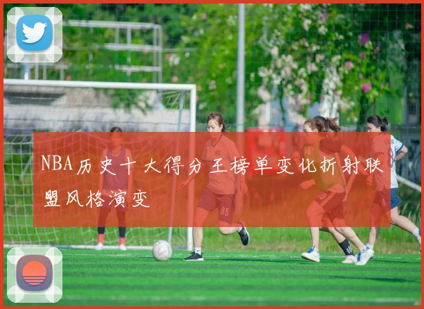 NBA历史十大得分王榜单变化折射联盟风格演变