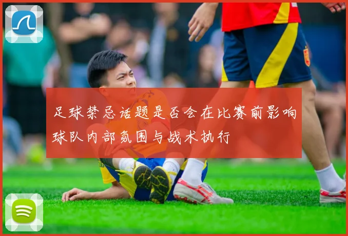 足球禁忌话题是否会在比赛前影响球队内部氛围与战术执行