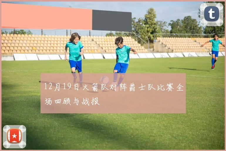 12月19日火箭队对阵爵士队比赛全场回顾与战报