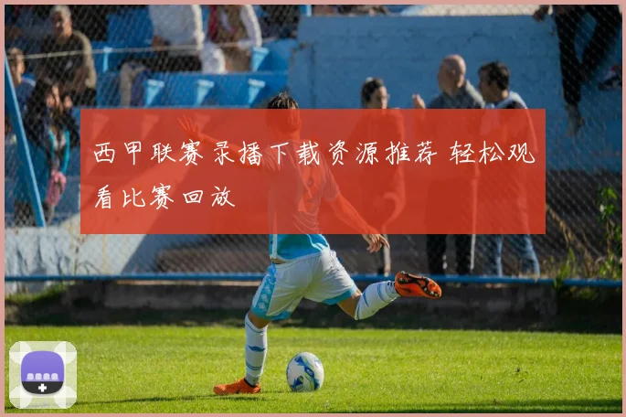 西甲联赛录播下载资源推荐 轻松观看比赛回放