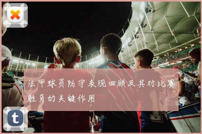 法甲球员防守表现回顾及其对比赛胜负的关键作用