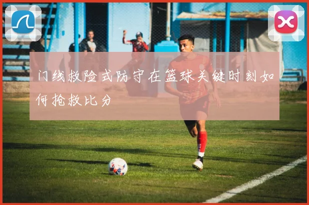 门线救险式防守在篮球关键时刻如何抢救比分